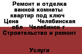 Ремонт и отделка ванной комнаты, квартир под ключ › Цена ­ 500 - Челябинская обл., Челябинск г. Строительство и ремонт » Услуги   . Челябинская обл.,Челябинск г.